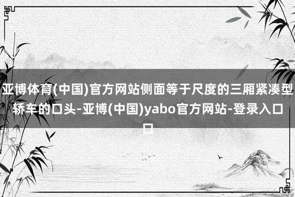 亚博体育(中国)官方网站侧面等于尺度的三厢紧凑型轿车的口头-亚博(中国)yabo官方网站-登录入口