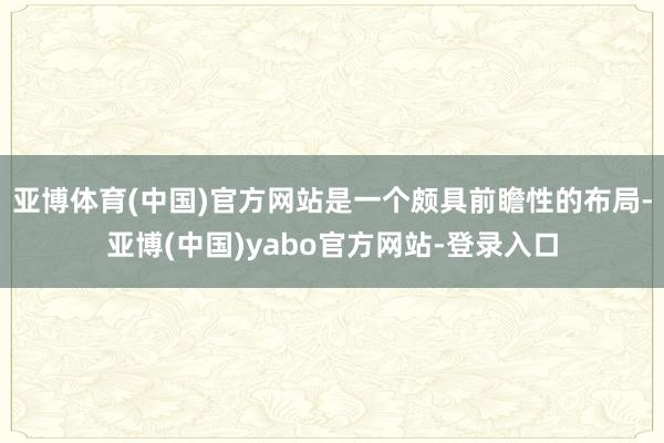 亚博体育(中国)官方网站是一个颇具前瞻性的布局-亚博(中国)yabo官方网站-登录入口