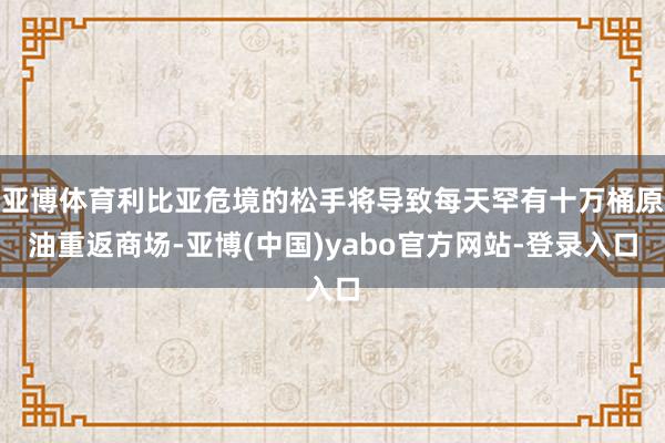 亚博体育利比亚危境的松手将导致每天罕有十万桶原油重返商场-亚博(中国)yabo官方网站-登录入口