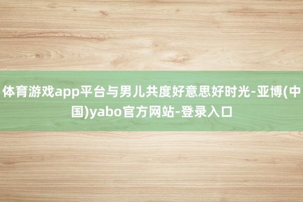 体育游戏app平台与男儿共度好意思好时光-亚博(中国)yabo官方网站-登录入口