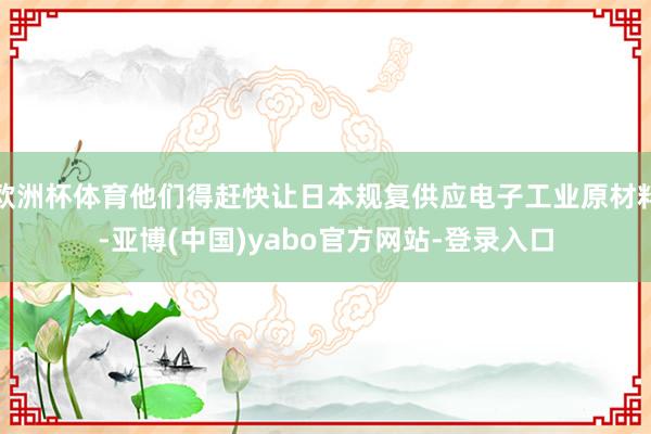 欧洲杯体育他们得赶快让日本规复供应电子工业原材料-亚博(中国)yabo官方网站-登录入口