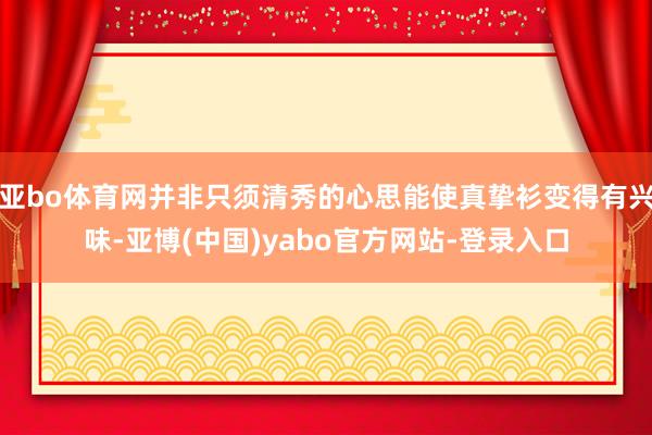 亚bo体育网并非只须清秀的心思能使真挚衫变得有兴味-亚博(中国)yabo官方网站-登录入口