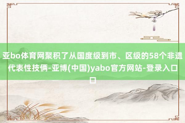 亚bo体育网聚积了从国度级到市、区级的58个非遗代表性技俩-亚博(中国)yabo官方网站-登录入口