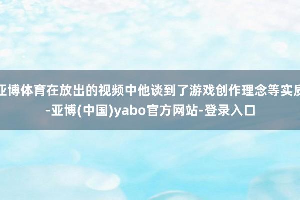 亚博体育在放出的视频中他谈到了游戏创作理念等实质-亚博(中国)yabo官方网站-登录入口