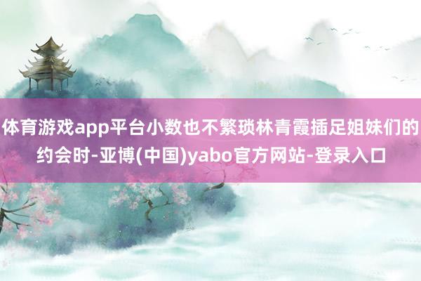 体育游戏app平台小数也不繁琐林青霞插足姐妹们的约会时-亚博(中国)yabo官方网站-登录入口