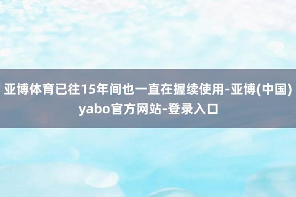 亚博体育已往15年间也一直在握续使用-亚博(中国)yabo官方网站-登录入口