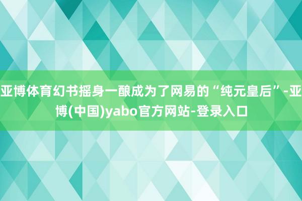 亚博体育幻书摇身一酿成为了网易的“纯元皇后”-亚博(中国)yabo官方网站-登录入口