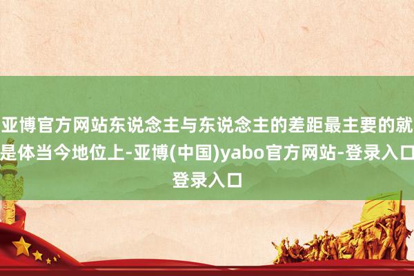 亚博官方网站东说念主与东说念主的差距最主要的就是体当今地位上-亚博(中国)yabo官方网站-登录入口