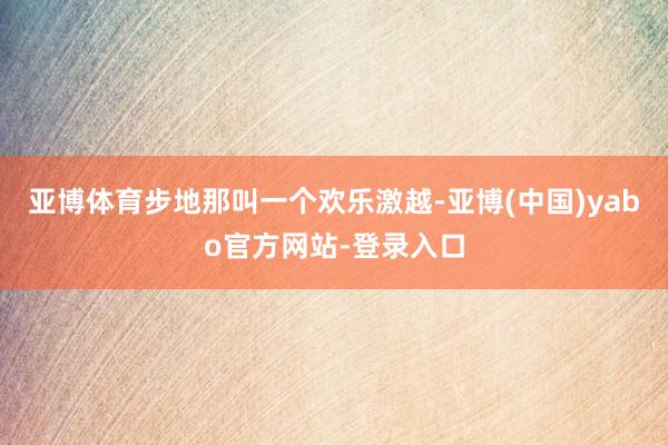 亚博体育步地那叫一个欢乐激越-亚博(中国)yabo官方网站-登录入口