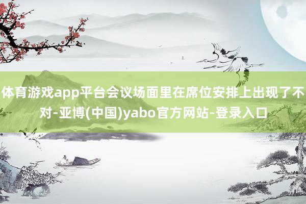 体育游戏app平台会议场面里在席位安排上出现了不对-亚博(中国)yabo官方网站-登录入口