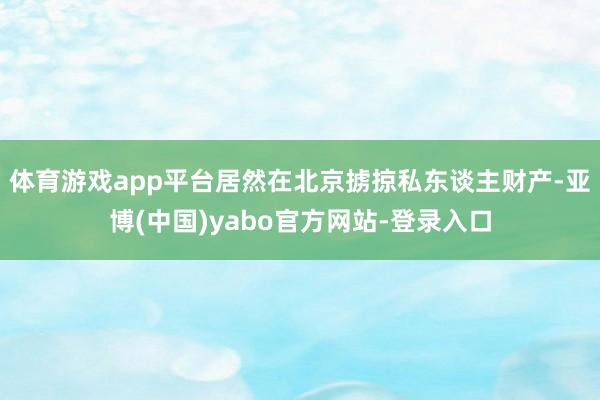 体育游戏app平台居然在北京掳掠私东谈主财产-亚博(中国)yabo官方网站-登录入口