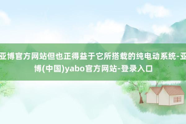 亚博官方网站但也正得益于它所搭载的纯电动系统-亚博(中国)yabo官方网站-登录入口