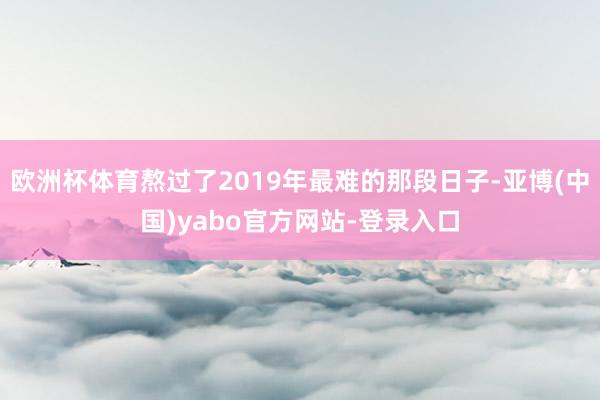 欧洲杯体育熬过了2019年最难的那段日子-亚博(中国)yabo官方网站-登录入口