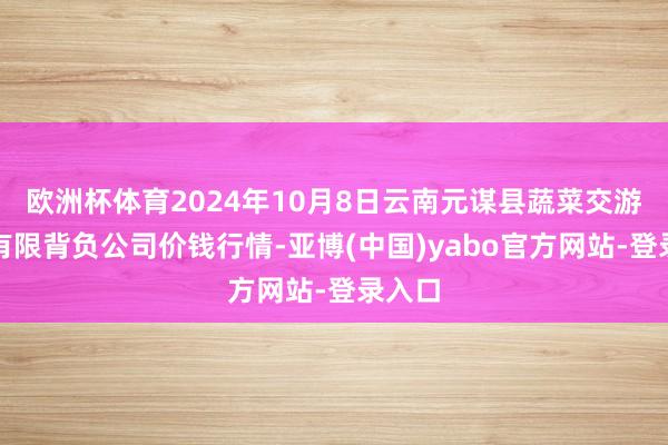 欧洲杯体育2024年10月8日云南元谋县蔬菜交游市集有限背负公司价钱行情-亚博(中国)yabo官方网站-登录入口