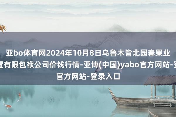 亚bo体育网2024年10月8日乌鲁木皆北园春果业方向处置有限包袱公司价钱行情-亚博(中国)yabo官方网站-登录入口