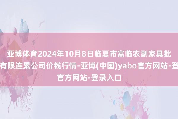 亚博体育2024年10月8日临夏市富临农副家具批发市集有限连累公司价钱行情-亚博(中国)yabo官方网站-登录入口