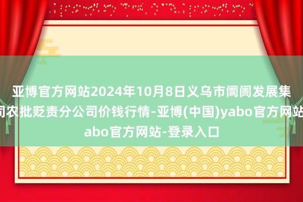 亚博官方网站2024年10月8日义乌市阛阓发展集团有限公司农批贬责分公司价钱行情-亚博(中国)yabo官方网站-登录入口