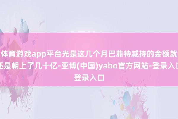 体育游戏app平台光是这几个月巴菲特减持的金额就还是朝上了几十亿-亚博(中国)yabo官方网站-登录入口