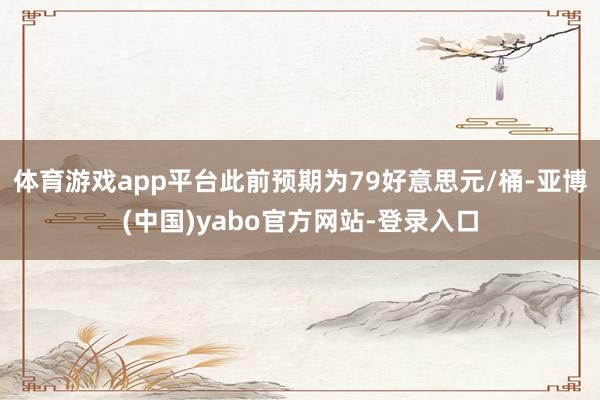 体育游戏app平台此前预期为79好意思元/桶-亚博(中国)yabo官方网站-登录入口