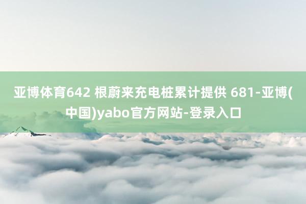 亚博体育642 根蔚来充电桩累计提供 681-亚博(中国)yabo官方网站-登录入口