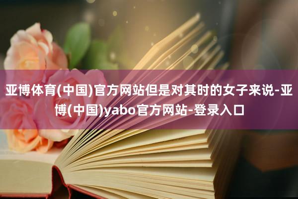 亚博体育(中国)官方网站但是对其时的女子来说-亚博(中国)yabo官方网站-登录入口