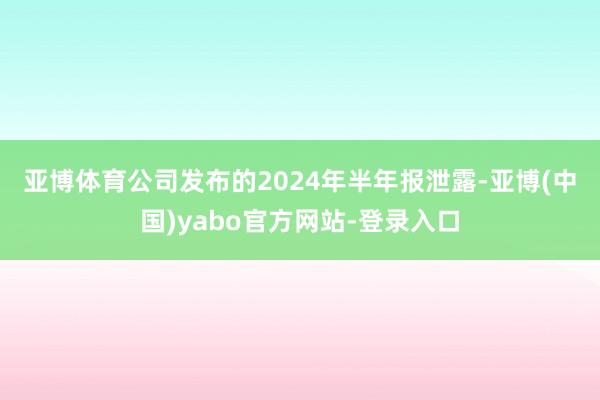 亚博体育　　公司发布的2024年半年报泄露-亚博(中国)yabo官方网站-登录入口