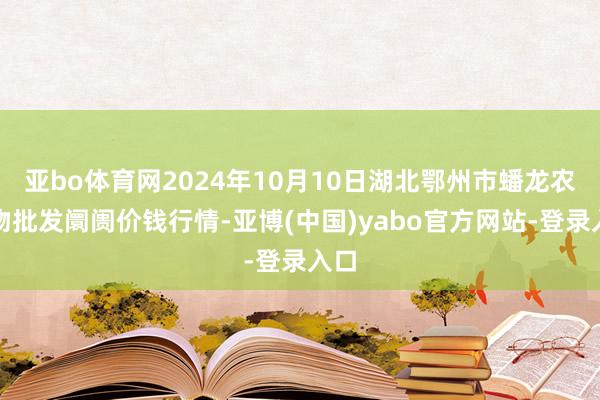 亚bo体育网2024年10月10日湖北鄂州市蟠龙农产物批发阛阓价钱行情-亚博(中国)yabo官方网站-登录入口