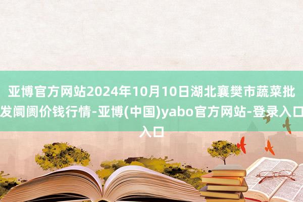 亚博官方网站2024年10月10日湖北襄樊市蔬菜批发阛阓价钱行情-亚博(中国)yabo官方网站-登录入口