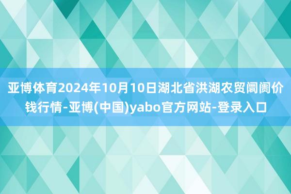 亚博体育2024年10月10日湖北省洪湖农贸阛阓价钱行情-亚博(中国)yabo官方网站-登录入口