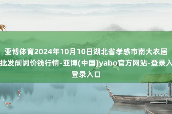 亚博体育2024年10月10日湖北省孝感市南大农居品批发阛阓价钱行情-亚博(中国)yabo官方网站-登录入口