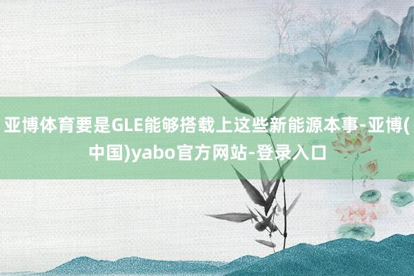 亚博体育要是GLE能够搭载上这些新能源本事-亚博(中国)yabo官方网站-登录入口