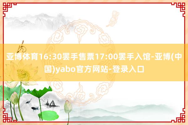 亚博体育16:30罢手售票17:00罢手入馆-亚博(中国)yabo官方网站-登录入口