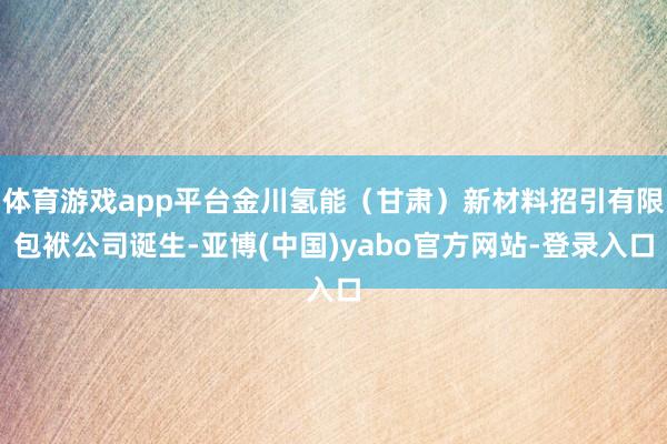 体育游戏app平台金川氢能（甘肃）新材料招引有限包袱公司诞生-亚博(中国)yabo官方网站-登录入口