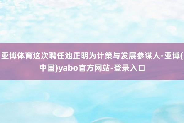 亚博体育这次聘任池正明为计策与发展参谋人-亚博(中国)yabo官方网站-登录入口