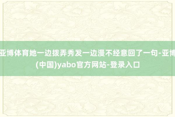 亚博体育她一边拨弄秀发一边漫不经意回了一句-亚博(中国)yabo官方网站-登录入口