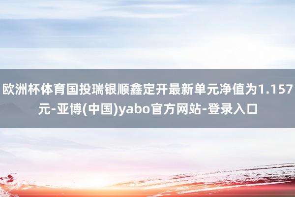 欧洲杯体育国投瑞银顺鑫定开最新单元净值为1.157元-亚博(中国)yabo官方网站-登录入口