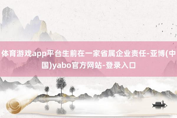 体育游戏app平台生前在一家省属企业责任-亚博(中国)yabo官方网站-登录入口