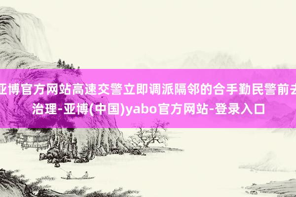 亚博官方网站高速交警立即调派隔邻的合手勤民警前去治理-亚博(中国)yabo官方网站-登录入口