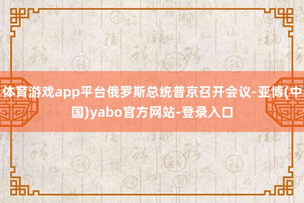 体育游戏app平台俄罗斯总统普京召开会议-亚博(中国)yabo官方网站-登录入口