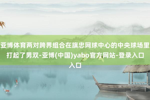 亚博体育两对跨界组合在旗忠网球中心的中央球场里打起了男双-亚博(中国)yabo官方网站-登录入口