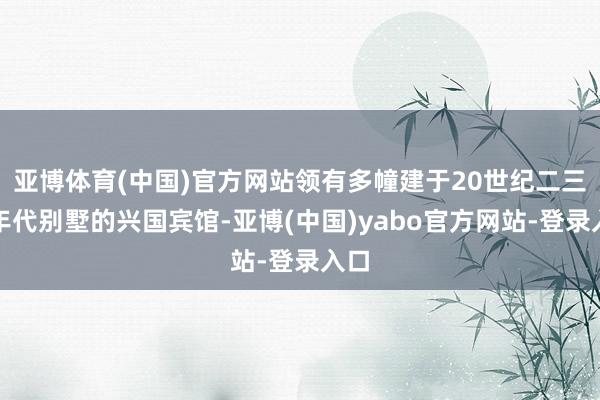 亚博体育(中国)官方网站领有多幢建于20世纪二三十年代别墅的兴国宾馆-亚博(中国)yabo官方网站-登录入口