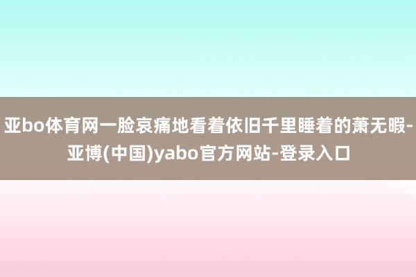 亚bo体育网一脸哀痛地看着依旧千里睡着的萧无暇-亚博(中国)yabo官方网站-登录入口