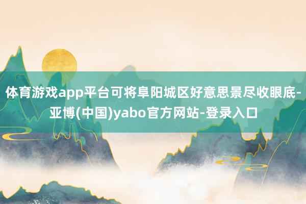 体育游戏app平台可将阜阳城区好意思景尽收眼底-亚博(中国)yabo官方网站-登录入口