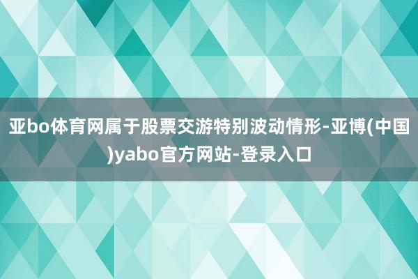 亚bo体育网属于股票交游特别波动情形-亚博(中国)yabo官方网站-登录入口