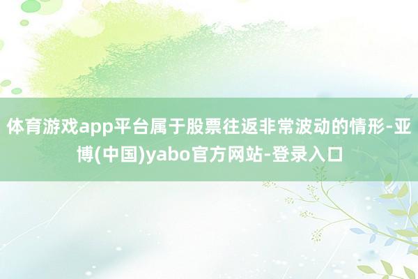 体育游戏app平台属于股票往返非常波动的情形-亚博(中国)yabo官方网站-登录入口