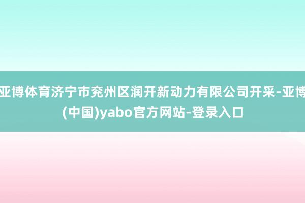 亚博体育济宁市兖州区润开新动力有限公司开采-亚博(中国)yabo官方网站-登录入口