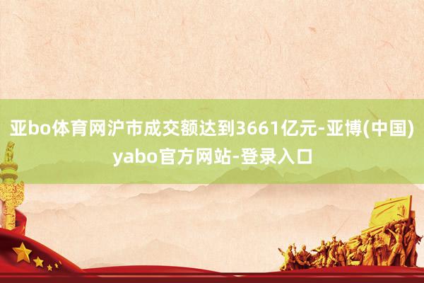 亚bo体育网沪市成交额达到3661亿元-亚博(中国)yabo官方网站-登录入口