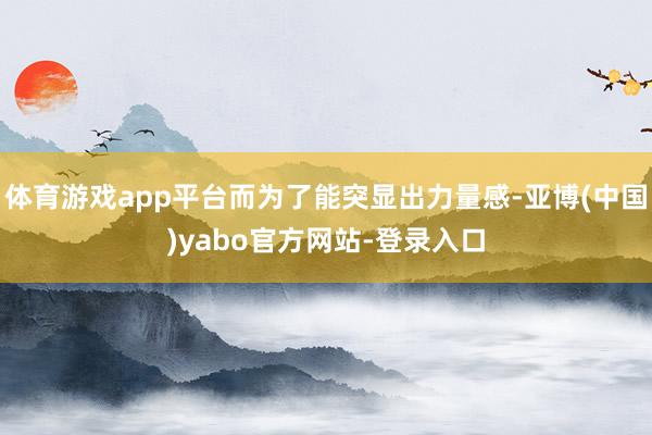 体育游戏app平台而为了能突显出力量感-亚博(中国)yabo官方网站-登录入口