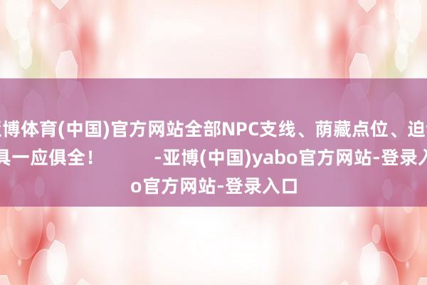 亚博体育(中国)官方网站全部NPC支线、荫藏点位、迫切谈具一应俱全！          -亚博(中国)yabo官方网站-登录入口