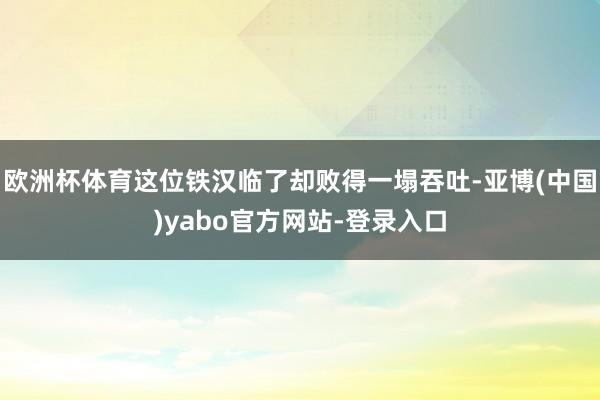 欧洲杯体育这位铁汉临了却败得一塌吞吐-亚博(中国)yabo官方网站-登录入口